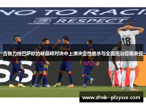 吉鲁力挫巴萨欧协联巅峰对决中上演决定性绝杀与全面统治惊艳表现 吉鲁力挫巴萨欧协联巅峰对决中上演决定性绝杀与全面统治惊艳表现