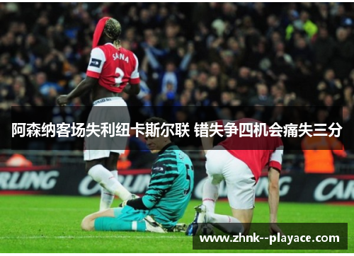 阿森纳客场失利纽卡斯尔联 错失争四机会痛失三分 阿森纳客场失利纽卡斯尔联 错失争四机会痛失三分