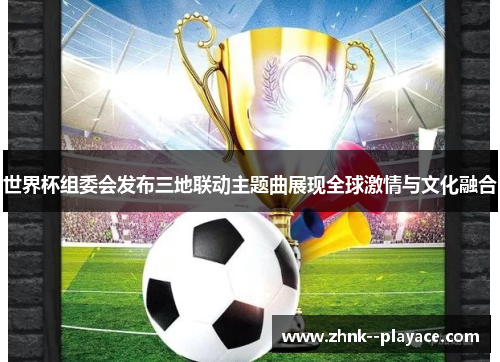 世界杯组委会发布三地联动主题曲展现全球激情与文化融合 世界杯组委会发布三地联动主题曲展现全球激情与文化融合