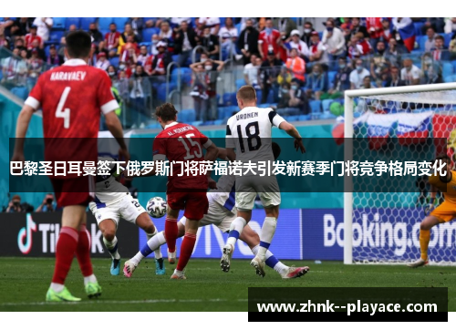 巴黎圣日耳曼签下俄罗斯门将萨福诺夫引发新赛季门将竞争格局变化
