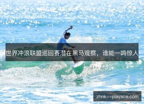 世界冲浪联盟巡回赛潜在黑马观察,谁能一鸣惊人 世界冲浪联盟巡回赛潜在黑马观察,谁能一鸣惊人